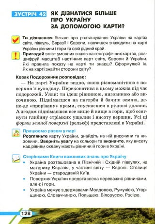 ЗУСТРІЧ 42 ЯК ДІЗНАТИСЯ БІЛЬШЕ
ПРО УКРАЇНУ
ЗА ДОПОМОГОЮ КАРТИ?
Ти дізнаєшся більше про розташування України на картах
світу, півкуль, Євразії і Європи, навчишся знаходити на карті
України рівнини і гори та свій рідний край.
Пригадай зміст умовних знаків на географічних картах, роз­
шифруй масштаб настінних карт світу, Європи й України.
Які правила показу на карті ти знаєш? Сформулюй їх.
Як на карті знайти сторони світу?
Козак Подорожник розповідає:
— На карті України видно, якою різноманітною є по­
верхня її суходолу. Переконатися в цьому можна під час
подорожей. Уяви: ти їдеш рівниною, низовиною або ви­
сочиною. Піднімаєшся на пагорби й бачиш землю, де-
не-де «прорізану» ярами, спускаєшся в річкові долини.
А згодом піднімаєшся все вище й вище в гори, щоб осяг­
нути глибину стрімких ущелин і висоту вершин. Усі ці
форми земної поверхні (рельєф) представлені в Україні.
Працюємо разом у парі
Розгляньте карту України, знайдіть на ній височини та ни­
зовини. Зверніть увагу на кольори та визначте, яку висоту
над рівнем океану мають рівнини й гори в Україні.
Сторінками Книги важливих знань про Україну
• Україна розташована в Північній і Східній півкулях, на
материку Євразія, у частині світу — Європі. Столиця
України — стародавній Київ.
• Поверхня України представлена переважно рівнинами,
але є і гори.
• Україна межує з державами Молдовою, Румунією, Угор­
щиною, Словаччиною, Польщею, Білоруссю, Росією.
 