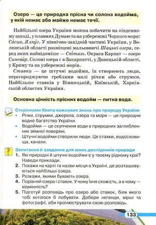 Озеро — це природна прісна чи солона водойма,
у якій немає або майже немає течії.
Найбільші озера України можна побачити на південно­
му заході, у плавнях Дунаю та наузбережжі Чорного моря:
Сасик, Ялпуг. У північно-західній частині України, у Во­
линській області розміщені мальовничі Шацькі озера, се­
ред яких найвідоміше — Світязь. Окраса Карпат — озеро
Синевйр. Солоні озера є в Закарпатті, у Донецькій області,
у Криму та на узбережжі морів.
Ставки — це штучні водойми, їх створюють люди,
перегороджуючи греблями малі річки або струмки.
Найбільше ставків у Вінницькій, Київській, Харків­
ській областях України.
Основна цінність прісних водойм — питна вода.
Сторінками Книги важливих знань про природу України
• Річки, струмки, джерела, озера та моря — це природне
водне багатство України.
• Водойми — це скупчення води в природних заглиблен­
нях земної поверхні.
• Штучні водойми створили люди. Це ставки, водосхови­
ща, канали.
Запитання й завдання для юних дослідників природи
1. Які природні й штучні водойми є у твоєму рідному краї?
Наведи приклади.
2 . Покажи на карті та назви місця в Україні, де розташову­
ються найбільші озера.
3. Розкажи, якими бувають озера.
4 . Порівняй озеро і ставок. У чому їхня схожість, а в чому —
відмінність?
5 . Підготуй розповідь про озеро або ставок, біля якого
тобі хотілося б побувати. Добери легенди, вірші та
фотографії, аби проілюструвати свою розповідь.
І
 