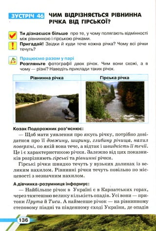 ЗУСТРІЧ 46 ЧИМ ВІДРІЗНЯЄТЬСЯ РІВНИННА
РІЧКА ВІД ГІРСЬКОЇ?
0
Ти дізнаєшся більше про те, у чому полягають відмінності
між рівнинною і гірською річками.
Ш
Пригадай! Звідки й куди тече кожна річка? Чому всі річки
течуть?
Л
Працюємо разом у парі
Розгляньте фотографії двох річок. Чим вони схожі, а в
чому — різні? Наведіть приклади таких річок.
Рівнинна річка Гірська річка
Козак Подорожник роз’яснює:
— Щоб мати уявлення про якусь річку, потрібно дові­
датися про її довжину, ширину, глибину річища, нахил
поверхні, по якій вона тече, а відтак і швидкість її течи.
Це і є характеристикою річки. Залежно від цих показни­
ків розрізняють гірські та рівнинні річки.
Гірські річки швидко течуть у вузьких долинах із ве­
ликим нахилом. Рівнинні річки течуть повільно по міс­
цевості з незначним нахилом.
А дівчинка-розумниця інформує:
— Найбільше річок в Україні є в Карпатських горах,
через тамтешню велику кількість опадів. Усі вони — при­
токи Прута й Тиси. А найменше річок — на рівнинному
степовому півдні та південному сході України, де опадів
 