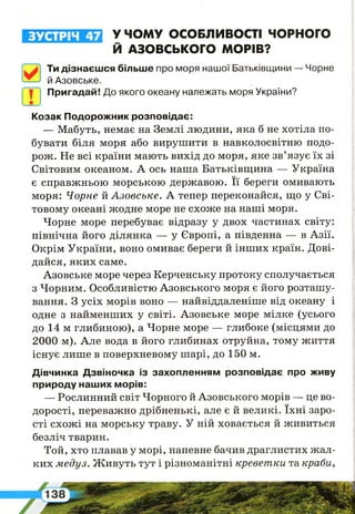ЗУСТРІЧ 47
І
і!
У ЧОМУ ОСОБЛИВОСТІ ЧОРНОГО
Й АЗОВСЬКОГО МОРІВ?
І
Ти дізнаєшся більше про моря нашої Батьківщини — Чорне
й Азовське.
Пригадай! До якого океану належать моря України?
Козак Подорожник розповідає:
— Мабуть, немає на Землі людини, яка б не хотіла по­
бувати біля моря або вирушити в навколосвітню подо­
рож. Не всі країни мають вихід до моря, яке зв’язує їх зі
Світовим океаном. А ось наша Батьківщина — Україна
є справжньою морською державою. Її береги омивають
моря: Чорне й Азовське. А тепер переконайся, що у Сві­
товому океані жодне море не схоже на наші моря.
Чорне море перебуває відразу у двох частинах світу:
північна його ділянка — у Європі, а південна — в Азії.
Окрім України, воно омиває береги й інших країн. Дові­
дайся, яких саме.
Азовське море через Керченську протоку сполучається
з Чорним. Особливістю Азовського моря є його розташу­
вання. З усіх морів воно — найвіддаленіше від океану і
одне з найменших у світі. Азовське море мілке (усього
до 14 м глибиною), а Чорне море — глибоке (місцями до
2000 м). Але вода в його глибинах отруйна, тому життя
існує лише в поверхневому шарі, до 150 м.
Дівчинка Дзвіночка із захопленням розповідає про живу
природу наших морів:
— Рослинний світ Чорного й Азовського морів — це во­
дорості, переважно дрібненькі, але є й великі. їхні заро­
сті схожі на морську траву. У ній ховається й живиться
безліч тварин.
Той, хто плавав у морі, напевне бачив драглистих жал­
ких медуз. Живуть тут і різноманітні креветки та краби,
 
