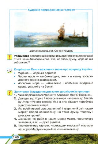 Художня природознавча галерея
Роздивися репродукцію картини видатного співця морської
стихії Івана Айвазовського. Яке, на твою думку, море на ній
зображено?
Іван Айвазовський. Сонячний день
И
Сторінками Книги важливих знань про природу України
• Україна — морська держава.
• Чорне море — глибоководне, життя в ньому зосере­
джене у верхніх шарах води.
• Азовське море — наймілкіше і найбільш внутрішнє
серед усіх, які є на Землі.
Запитання й завдання для юних дослідників природи
1. Чим відрізняються Чорне та Азовське моря? Порівняй.
2 . Доведи, що Чорне й Азовське моря належать до басей­
ну Атлантичного океану. Яке з них відразу перебуває
у двох частинах світу?
3. Які особливості має рослинний і тваринний світ наших
морів? Обери найцікавішу, на твою думку, тварину і
розкажи про неї.
4 . Дізнайся, які риби в наших морях мають промислове
значення, а які — дуже рідкісні.
5 . Користуючись картою, «проклади» морський маршрут
від порту Маріуполь до Атлантичного океану.
 