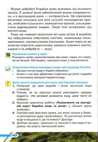 Відтак добробут України дуже залежить від кількості
опадів. У дощові роки забезпечення водою покращуєть­
ся, а в малодощові роки — погіршується. Це спричиняє
негативні наслідки для всіх галузей господарства краї­
ни, особливо сільського: знижуються врожаї, ускладню­
ється вирощування тварин. Люди теж потерпають від
нестачі води.
Тому ми повинні захистити всі наші річки й водойми
від забруднення побутовим сміттям, залишками госпо­
дарювання, промисловими відходами. Адже через це ми
можемо втратити дорогоцінне джерело власного життя,
здоров’я та добробуту — воду!
Працюємо разом у групі
Розкажіть своїм однокласникам про річку, озеро чи ставок,
які ви бачили. Обговоріть, чим вони схожі, а чим різняться.
Сторінками Книги важливих знань про природу України
• Запаси питної води в Україні обмежені.
• Кожен з нас має дбайливо ставитися до річок і водойм
та економно використовувати воду.
р Запитання й завдання для юних дослідників природи
1. Поміркуй, де крім водойм і річок міститься вода
у природі.
2 . Поясни, як на практиці можна реалізувати народну
мудрість: «Не виливай каламутну воду, доки чисту не
найдеш».
3. Виконай практичну роботу «Позначення на контур­
ній карті України озер та річок» у «Зошиті друга
природи».
4 . Проілюструй фактами думку, що водні запаси в Украї­
ні розподілені дуже нерівномірно. Чи достатньо питної
води в місцевості, де ти живеш? Досліди.
5 . Добери загадки, приказки та прислів’я про воду й во­
дойми, які мають повчальний зміст.
 