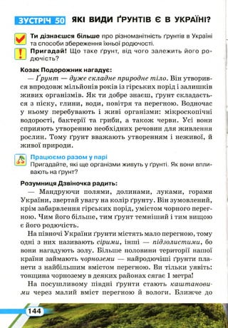 ЗУСТРІЧ 50 ЯКІ ВИДИ ҐРУНТІВ Є В УКРАЇНІ?
Ти дізнаєшся більше про різноманітність ґрунтів в Україні
та способи збереження їхньої родючості.
Пригадай! Що таке ґрунт, від чого залежить його ро­
дючість?
Козак Подорожник нагадує:
— Ґрунт — дуже складне природне тіло. Він утворив­
ся впродовж мільйонів років із гірських порід і залишків
живих організмів. Як ти добре знаєш, ґрунт складаєть­
ся з піску, глини, води, повітря та перегною. Водночас
у ньому перебувають і живі організми: мікроскопічні
водорості, бактерії та гриби, а також черви. Усі вони
сприяють утворенню необхідних речовин для живлення
рослин. Тому ґрунт вважають утворенням і неживої, й
живої природи.
Працюємо разом у парі
Пригадайте, які ще організми живуть у ґрунті. Як вони впли­
вають на ґрунт?
Розумниця Дзвіночка радить:
— Мандруючи полями, долинами, луками, горами
України, звертай увагу на колір ґрунту. Він зумовлений,
крім забарвлення гірських порід, умістом чорного перег­
ною. Чим його більше, тим ґрунт темніший і тим вищою
є його родючість.
На півночі України ґрунти містять мало перегною, тому
одні з них називають сірими, інші — підзолистими, бо
вони нагадують золу. Більше половини території нашої
країни займають чорноземи — найродючіші ґрунти пла­
нети з найбільшим вмістом перегною. Ви тільки уявіть:
товщина чорнозему в деяких районах сягає 1 метра!
На посушливому півдні ґрунти стають каштанови­
ми через малий вміст перегною й вологи. Ближче до
 