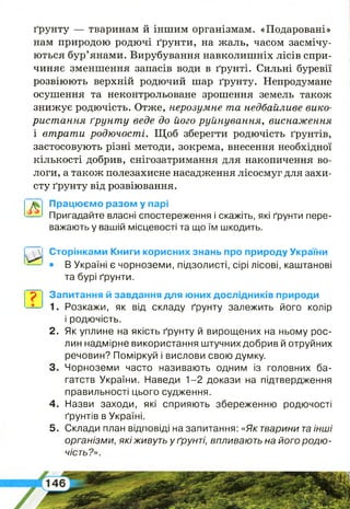 ґрунту — тваринам й іншим організмам. «Подаровані»
нам природою родючі ґрунти, на жаль, часом засмічу­
ються бур’янами. Вирубування навколишніх лісів спри­
чиняє зменшення запасів води в ґрунті. Сильні буревії
розвіюють верхній родючий шар ґрунту. Непродумане
осушення та неконтрольоване зрошення земель також
знижує родючість. Отже, нерозумне та недбайливе вико­
ристання ґрунту веде до його руйнування, виснаження
і втрати родючості. Щоб зберегти родючість ґрунтів,
застосовують різні методи, зокрема, внесення необхідної
кількості добрив, снігозатримання для накопичення во­
логи, а також полезахисне насадження лісосмуг для захи­
сту ґрунту від розвіювання.
Працюємо разом у парі
Пригадайте власні спостереження і скажіть, які ґрунти пере­
важають у вашій місцевості та що їм шкодить.
Ф
Сторінками Книги корисних знань про природу України
• В Україні є чорноземи, підзолисті, сірі лісові, каштанові
та бурі ґрунти.
2 .
р Запитання й завдання для юних дослідників природи
' 1. Розкажи, як від складу ґрунту залежить його колір
і родючість.
Як уплине на якість ґрунту й вирощених на ньому рос­
лин надмірне використання штучнихдобрив й отруйних
речовин? Поміркуй і вислови свою думку.
Чорноземи часто називають одним із головних ба­
гатств України. Наведи 1-2 докази на підтвердження
правильності цього судження.
4. Назви заходи, які сприяють збереженню родючості
ґрунтів в Україні.
5. Склади план відповіді на запитання: «Як тварини таінші
організми, якіживуть у ґрунті, впливають на його родю­
чість?».
 