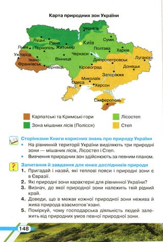 Чернігів
Р Луцьк ‘рівне . Київ Сум
Львів. Тернопіль Житомир Полтава
Ужгород • Черкаси •
Івано- Вінниця Дніпропетровськ У,у
Франківськ . • * п
Кіровоград Донецьк
ц Запоріжжя
1 Миколаїв -
Одеса •
ґ ^ Т • •Херсон ; щ
Харків
Сімферополь
?
Карта природних зон України
Карпатські та Кримські гори Лісостеп
Зона мішаних лісів (Полісся) Степ
Сторінками Книги корисних знань про природу України
• На рівнинній території України виділяють три природні
зони — мішаних лісів, Лісостеп і Степ.
• Вивчення природних зон здійснюють за певним планом.
Запитання й завдання для юних дослідників природи
1. Пригадай і назви, які теплові пояси і природні зони є
в Євразії.
2 . Які природні зони характерні для рівнинної України?
3. Визнач, до якої природної зони належить твій рідний
край.
4 . Доведи, що в межах кожної природної зони нежива й
жива природа взаємопов’язані.
5 . Поміркуй, чому господарська діяльність людей зале­
жить від природних умов певної природної зони.
 