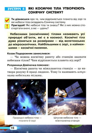 ЗУСТРІЧ 4 ЯКІ КОСМІЧНІ ТІЛА УТВОРЮЮТЬ
СОНЯЧНУ СИСТЕМУ?
Ти дізнаєшся про те, чим відрізняється планета від зорі та
~ які небесні тіла складають Сонячну систему,
ї Пригадай! Які небесні тіла ти знаєш? Які з них можна спо­
стерігати вночі, а які — удень?
Н ебесним и (косм ічним и) тілам и називають усі
природні о б ’єкти, які є в косм осі. Космічні тіла
д уж е різняться за розм ірам и — від велетенських
до м ікроскопічних. Найбільш ими є зорі, а найм ен­
ш им и — косм ічні пилинки.
Козак Подорожник замислився:
— Чи можна космічну ракету або станцію вважати
небесним тілом? Чим відрізняється планета від зорі?
Розумниця Дзвіночка пояснює:
— Космічна ракета чи міжпланетна станція — це ви­
твори розуму й праці людини. Тому їх називають штуч­
ними небесними тілами.
Природні небесні тіла —
планети й зорі
Штучне небесне тіло -
міжпланетна станція
 