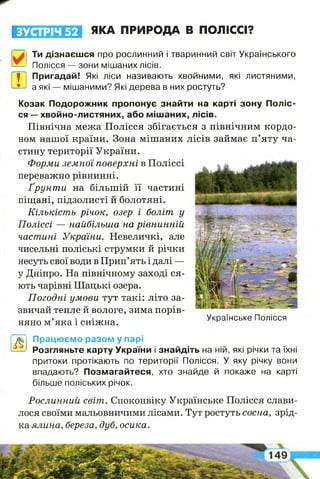 ЗУСТРІЧ 52 ЯКА ПРИРОДА В ПОЛІССІ?
*у Ти дізнаєшся про рослинний і тваринний світ Українського
Полісся — зони мішаних лісів.
| 1 Пригадай! Які ліси називають хвойними, які листяними,
а які — мішаними? Які дерева в них ростуть?ш
А
Працюємо разом у парі
Розгляньте карту України і знайдіть на ній, які річки та їхні
притоки протікають по території Полісся. У яку річку вони
впадають? Позмагайтеся, хто знайде й покаже на карті
більше поліських річок.
Козак Подорожник пропонує знайти на карті зону Поліс­
ся —хвойно-листяних, або мішаних, лісів.
Північна межа Полісся збігається з північним кордо­
ном нашої країни. Зона мішаних лісів займає п’яту ча­
стину території України.
Форми земної поверхні в Поліссі
переважно рівнинні.
Ґрунти на більшій її частині
піщані, підзолисті й болотяні.
Кількість річок, озер і боліт у
Поліссі — найбільша на рівнинній
частині України. Невеличкі, але
чисельні поліські струмки й річки
несуть свої води в Прип’ять і далі —
у Дніпро. На північному заході ся­
ють чарівні Шацькі озера.
Погодні умови тут такі: літо за­
звичай тепле й вологе, зима порів-
няно м’яка і сніжна. Українське Полісся
Рослинний світ. Споконвіку Українське Полісся слави­
лося своїми мальовничими лісами. Тут ростуть сосна, зрід­
ка ялина, береза, дуб, осика.
 