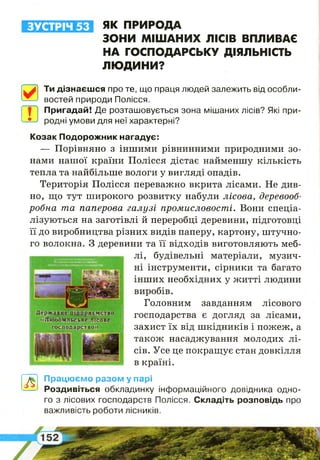 5
ЗУСТРІЧ 53 ЯК ПРИРОДА
ЗОНИ МІШАНИХ ЛІСІВ ВПЛИВАЄ
НА ГОСПОДАРСЬКУ ДІЯЛЬНІСТЬ
ЛЮДИНИ?
0
Ти дізнаєшся про те, що праця людей залежить від особли­
востей природи Полісся.
Ш
Пригадай! Де розташовується зона мішаних лісів? Які при­
родні умови для неї характерні?
Козак Подорожник нагадує:
— Порівняно з іншими рівнинними природними зо­
нами нашої країни Полісся дістає найменшу кількість
тепла та найбільше вологи у вигляді опадів.
Територія Полісся переважно вкрита лісами. Не див­
но, що тут широкого розвитку набули лісова, деревооб­
робна та паперова галузі промисловості. Вони спеціа­
лізуються на заготівлі й переробці деревини, підготовці
її до виробництва різних видів паперу, картону, штучно­
го волокна. З деревини та її відходів виготовляють меб­
лі, будівельні матеріали, музич­
ні інструменти, сірники та багато
інших необхідних у житті людини
виробів.
Головним завданням лісового
господарства є догляд за лісами,
захист їх від шкідників і пожеж, а
також насаджування молодих лі­
сів. Усе це покращує стан довкілля
в країні.
А
Працюємо разом у парі
Роздивіться обкладинку інформаційного довідника одно­
го з лісових господарств Полісся. Складіть розповідь про
важливість роботи лісників.
 