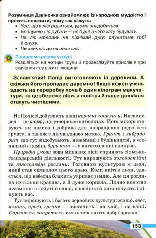 Розумниця Дзвіночка ознайомлює із народною мудрістю і
просить пояснити, чому так кажуть:
• Усе, що в лісі родиться, удома знадобиться.
• Бездумно ліс рубати —не буде з чого хату будувати.
• На ліс молодий не піднімай руку: служитиме тобі
й онуку.
• Не звик ліс до наших коліс.
Працюємо разом у групі
Розділіться на чотири групи й проаналізуйте прислів’я про
значення лісу в житті людини.
Запам’ятай! Папір виготовляють із деревини. А
скільки його пропадає даремно! Якщо кожен учень
здасть на переробку хоча б один кілограм макула­
тури, то це збереже ліси, а повітря й наше довкілля
стануть чистішими.
На Поліссі добувають різні корисні копалини. Насампе­
ред — це торф, що утворився на болотах. Його використо­
вують як паливо і добрива для покращення родючості
ґрунту, а також з лікувальною метою. Граніт і лабрадо­
рит , що тут видобувають, незамінні в будівництві, а «со­
нячний» камінь бурш т ин — у виготовленні прикрас.
Природні умови зони мішаних лісів сприяють сільсько­
господарській діяльності. Тут вирощують холодост ійкі
та вологолюбні рослини. Головною культурою є льон,
який став символом цього краю. Коли квітне льон, зда­
ється, що небесна блакить укриває землю. Але ця росли­
на не тільки красива, а й дуже корисна. Лляне полотно
незамінне в побуті й одязі, а насіння й олія годують і лі­
кують нас.
Тут вирощують і багато зернових культур: ж ит о, овес,
ячм інь, просо, гречку — вистачить і на хліб, і на каші.
Карт опля, капуст а та хм іль теж дають добрі врожаї.
І
і
 