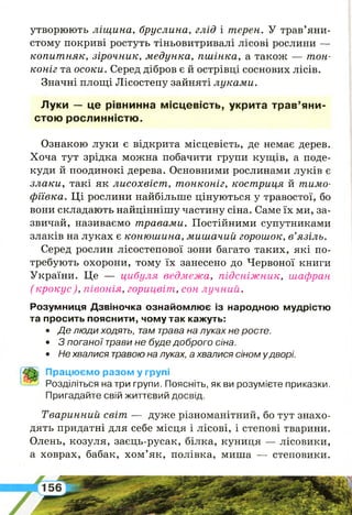 утворюють ліщ ина, бруслина, глід і терен. У трав’яни­
стому покриві ростуть тіньовитривалі лісові рослини —
ко пит няк, зірочник, м едунка, п ш ін к а , а також — тон­
коніг та осоки. Серед дібров є й острівці соснових лісів.
Значні площі Лісостепу зайняті лукам и.
Луки — це рівнинна місцевість, укрита трав’яни­
стою рослинністю.
Ознакою луки є відкрита місцевість, де немає дерев.
Хоча тут зрідка можна побачити групи кущів, а поде­
куди й поодинокі дерева. Основними рослинами луків є
злаки, такі як лисохвіст , т онконіг, кост риця й тимо­
ф іївка. Ці рослини найбільше цінуються у травостої, бо
вони складають найціннішу частину сіна. Саме їх ми, за­
звичай, називаємо т равами. Постійними супутниками
злаків на луках є коню ш ина, м иш ачий горошок, в’язіль.
Серед рослин лісостепової зони багато таких, які по­
требують охорони, тому їх занесено до Червоної книги
України. Це — цибуля ведмежа, п ід с н іж н и к , шафран
( кр о кус), півонія, горицвіт, сон лучний.
Розумниця Дзвіночка ознайомлює із народною мудрістю
та просить пояснити, чому так кажуть:
• Де л ю д и х о д я т ь , там трава на луках не росте.
• 3 поганої трави не буде доброго сіна.
• Не хвалися травою на луках, а хвалися сіном у дворі.
Працюємо разом у групі
Розділіться на три групи. Поясніть, як ви розумієте приказки.
Пригадайте свій життєвий досвід.
Тваринний світ — дуже різноманітний, бо тут знахо­
дять придатні для себе місця і лісові, і степові тварини.
Олень, козуля, заєць-русак, білка, куниця — лісовики,
а ховрах, бабак, хом’як, полівка, миша — степовики.
 
