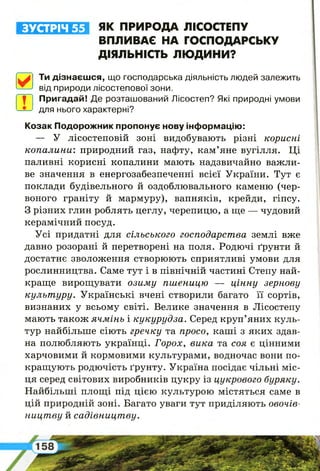 ЗУСТРІЧ 55 ЯК ПРИРОДА ЛІСОСТЕПУ
ВПЛИВАЄ НА ГОСПОДАРСЬКУ
ДІЯЛЬНІСТЬ ЛЮДИНИ?
^ Ти дізнаєшся, що господарська діяльність людей залежить
від природи лісостепової зони.
ї"-1 Пригадай! Де розташований Лісостеп? Які природні умови
для нього характерні?
Козак Подорожник пропонує нову інформацію:
— У лісостеповій зоні видобувають різні корисні
ко п а л и н и : природний газ, нафту, кам’яне вугілля. Ці
паливні корисні копалини мають надзвичайно важли­
ве значення в енергозабезпеченні всієї України. Тут є
поклади будівельного й оздоблювального каменю (чер­
воного граніту й мармуру), вапняків, крейди, гіпсу.
З різних глин роблять цеглу, черепицю, а ще — чудовий
керамічний посуд.
Усі придатні для сільського господарства землі вже
давно розорані й перетворені на поля. Родючі ґрунти й
достатнє зволоження створюють сприятливі умови для
рослинництва. Саме тут і в північній частині Степу най­
краще вирощувати озиму пш еницю — ц ін н у зернову
культ уру. Українські вчені створили багато її сортів,
визнаних у всьому світі. Велике значення в Лісостепу
мають також ячм інь і кукурудза. Серед круп’яних куль­
тур найбільше сіють гречку та просо, каші з яких здав­
на полюбляють українці. Горох, вика та соя є цінними
харчовими й кормовими культурами, водночас вони по­
кращують родючість ґрунту. Україна посідає чільні міс­
ця серед світових виробників цукру із цукрового буряку.
Найбільші площі під цією культурою містяться саме в
цій природній зоні. Багато уваги тут приділяють овочів­
ницт ву й садівницт ву.
 