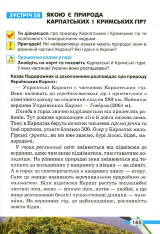 ЗУСТРІЧ 58
0
Ти дізнаєшся про природу Карпатських і Кримських гір та
особливості її використання людьми.
І І 1 Пригадай! Які найважливіші ознаки мають природні зони в
рівнинній частині України? Які гори є в Україні?
ЯКОЮ Є ПРИРОДА
КАРПАТСЬКИХ І КРИМСЬКИХ ГІР?
Працюємо разом у парі
Знайдіть на карті та покажіть Карпатські й Кримські гори.
У яких частинах України вони розташовані?
Козак Подорожник із захопленням розповідає про природу
Українських Карпат:
— Українські Карпати є частиною Карпатських гір.
Вони належать до середньо-високих гір і простяглися з
північного заходу на південний схід на 280 км. Найвища
вершина Українських Карпат — Говерла (2061 м).
Погода в горах значно відрізняється від прилеглих ра­
йонів. Тут дощове прохолодне літо й довга сніжна зима.
Тому в Карпатах беруть початок численні гірські річки та
їхні притоки, усього близько 500. Озер у Карпатах мало.
Гірські ґрунти, як ми вже знаємо, бурі лісові, бідні, ма­
лородючі.
У горах рослинний світ змінюється від підніжжя до
вершини, адже чим вище підніматися, тим ставатиме хо­
лодніше. На рівнинах природні зони змінюються від те­
пліших до холодніших у напрямку з півдня — на північ.
А в горах це спостерігається в напрямку знизу — вгору.
Саме це явище називають вертикальною природною зо­
нальністю. Біля підніжжя Карпат ростуть теплолюбні
листяні ліси, вище — мішані ліси, потім — хвойні, а ще
вище розташовані безлісі лучно-степові ділянки — поло­
нини. На вершинах гір, де найхолодніше, рослинність
зовсім бідна.
 