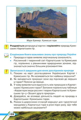 ?
?
Марк Кремер. Кримські гори
Сторінками Книги важливих знань про природу України
• Природа в горах виявляє вертикальну зональність.
• Рослинний і тваринний світ Карпатських та Кримських
гір, порівняно з рівнинними природними зонами, від­
значається значно більшим різноманіттям.
Роздивіться репродукції картин і порівняйте природу Крим­
ських і Карпатських гір.
Запитання й завдання для юних дослідників природи
1. Покажи на карті розташування Українських Карпат і
Кримських гір. Як називаються їхні найвищі вершини?
2 . Як змінюються природні зони від підніжжя до вершин
у горах? Поясни це явище.
3. У чому виявляється відмінність між природою в Карпат­
ських і Кримських горах? Заповни порівняльну таблицю
«Характерні види рослин і тварин Карпатських та Крим­
ських гір» у «Зошиті друга природи».
4 . Довідайся, як впливає діяльність людей на природу в
Карпатських і Кримських горах.
5 . Разом із дорослими сплануй маршрут для туристичної
мандрівки у Карпатські гори в різні пори року. Що тебе
може найбільше зацікавити?
 