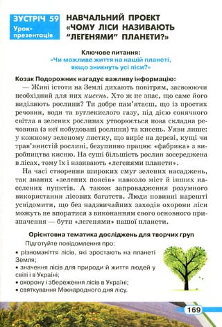 Н А В Ч А Л Ь Н И Й ПРОЕКТ
«Ч О М У ЛІС И Н АЗИ ВАЮ ТЬ
"ЛЕГЕН Я М И " П Л А Н Е ТИ ?»
Ключове питання:
«Чи можливе життя на нашій планеті,
якщо зникнуть усі ліси?»
Козак Подорожник нагадує важливу інформацію:
— Живі істоти на Землі дихають повітрям, засвоюючи
необхідний для них кисень. Хто ж не знає, що саме його
виділяють рослини? Ти добре пам’ятаєш, що із простих
речовин, води та вуглекислого газу, під дією сонячного
світла в зелених рослинах утворюється нова складна ре­
човина (з неї побудовані рослини) та кисень. Уяви лише:
у кожному зеленому листку, що виріс на дереві, кущі чи
трав’янистій рослині, безупинно працює «фабрика» з ви­
робництва кисню. На суші більшість рослин зосереджена
в лісах, тому їх і називають «легенями планети».
На часі створення широких смуг зелених насаджень,
так званих «зелених поясів» навколо міст й інших на­
селених пунктів. А також запровадження розумного
використання лісових багатств. Люди повинні нарешті
усвідомити, що без надзвичайних заходів охорони ліси
можуть не впоратися з виконанням свого основного при­
значення — бути «легенями» нашої планети.
Орієнтовна тематика досліджень для творчих груп
Підготуйте повідомлення про:
• різноманіття лісів, які зростають на планеті
Земля;
• значення лісів для природи й життя людей у
світі і в Україні;
• охорону і збереження лісів в Україні;
• святкування Міжнародного дня лісу.
Урок-
презентація
ЗУСТРІЧ 59
 