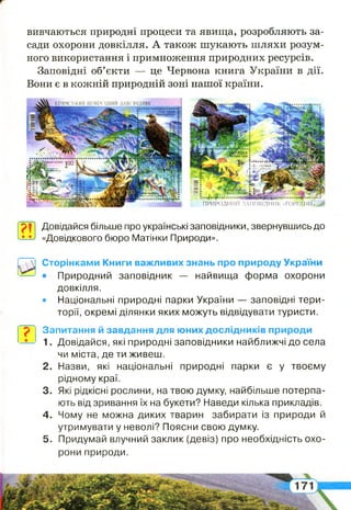 вивчаються природні процеси та явища, розробляють за­
сади охорони довкілля. А також шукають шляхи розум­
ного використання і примноження природних ресурсів.
Заповідні об’єкти — це Червона книга України в дії.
Вони є в кожній природній зоні нашої країни.
ІС»' і -» Кіт лісовий
5ч Г,;, і
р
Ш
2-І50і
ПРИРОДНИЙ ЗАПОВІДНИК -ГОРГ'А'НИ»,^#
7 Т Довідайся більше про українські заповідники, звернувшись до
-*-^1 «Довідкового бюро Матінки Природи».
Сторінками Книги важливих знань про природу України
• Природний заповідник — найвища форма охорони
довкілля.
• Національні природні парки України — заповідні тери­
торії, окремі ділянки яких можуть відвідувати туристи.
? Запитання й завдання для юних дослідників природи
1. Довідайся, які природні заповідники найближчі до села
чи міста, де ти живеш.
2 . Назви, які національні природні парки є у твоєму
рідному краї.
3. Які рідкісні рослини, на твою думку, найбільше потерпа­
ють від зривання їх на букети? Наведи кілька прикладів.
4 . Чому не можна диких тварин забирати із природи й
утримувати у неволі? Поясни свою думку.
5 . Придумай влучний заклик (девіз) про необхідність охо­
рони природи.
 