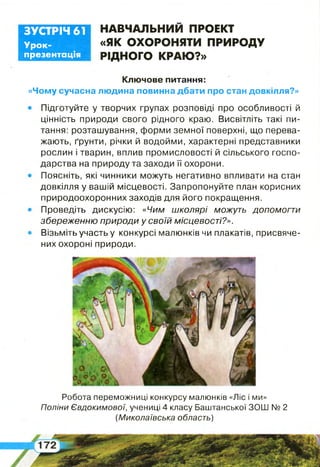 ЗУСТРІЧ 61
Урок-
презентація
НАВЧАЛЬНИМ ПРОЕКТ
«ЯК ОХОРОНЯТИ ПРИРОДУ
РІДНОГО КРАЮ?»
Робота переможниці конкурсу малюнків «Ліс і ми»
Полічи Євдокимової, учениці 4 класу Баштанської ЗОШ № 2
(Миколаївська область)
Ключове питання:
людина повинна дбати про стан довкілля?»«Чому сучасна
Підготуйте у творчих групах розповіді про особливості й
цінність природи свого рідного краю. Висвітліть такі пи­
тання: розташування, форми земної поверхні, що перева­
жають, ґрунти, річки й водойми, характерні представники
рослин і тварин, вплив промисловості й сільського госпо­
дарства на природу та заходи її охорони.
Поясніть, які чинники можуть негативно впливати на стан
довкілля у вашій місцевості. Запропонуйте план корисних
природоохоронних заходів для його покращення.
Проведіть дискусію: «Чим школярі можуть допомогти
збереженню природи у своїй місцевості?».
Візьміть участь у конкурсі малюнків чи плакатів, присвяче­
них охороні природи.
 