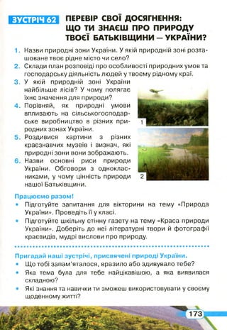 ЗУСТРІЧ 62 ПЕРЕВІР СВОЇ ДОСЯГНЕННЯ:
ЩО ТИ ЗНАЄШ ПРО ПРИРОДУ
ТВОЄЇ БАТЬКІВЩИНИ - УКРАЇНИ?
1.
2 .
3.
Працюємо разом!
• Підготуйте запитання для вікторини на тему «Природа
України». Проведіть її у класі.
• Підготуйте шкільну стінну газету на тему «Краса природи
України». Доберіть до неї літературні твори й фотографії
краєвидів, мудрі вислови про природу.
Назви природні зони України. У якій природній зоні розта­
шоване твоє рідне місто чи село?
Склади план розповіді про особливості природних умов та
господарську діяльність людей у твоєму рідному краї.
У якій природній зоні України
найбільше лісів? У чому полягає
їхнє значення для природи?
Порівняй, як природні умови
впливають на сільськогосподар­
ське виробництво в різних при­
родних зонах України.
Роздивися картини з різних
краєзнавчих музеїв і визнач, які
природні зони вони зображають.
Назви основні риси природи
України. Обговори з одноклас­
никами, у чому цінність природи
нашої Батьківщини.
Пригадай наші зустрічі, присвячені природі України.
• Що тобі запам’яталося, вразило або здивувало тебе?
• Яка тема була для тебе найцікавішою, а яка виявилася
складною?
• Які знання та навички ти зможеш використовувати у своєму
щоденному житті?
 