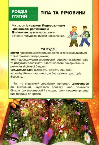 ТІЛА ТА РЕЧОВИНИ
Ми разом із козаком Подорожником
і дівчинкою-розумницею
Дзвіночкою дізнаємося, з яких
речовин побудований світ навколо нас.
ТИ БУДЕШ:
знати про різноманітність речовин, з яких складаються
тіла й рукотворні предмети;
уміти досліджувати властивості твердих тіл, рідин і газів
та розуміти залежність властивостей і використання
речовин від їхньої будови;
усвідомлюват и цілісність і єдність природи
від найдрібніших частинок до безмежних просторів
Всесвіту.
Ти, як справжній дослідник природи, долучиш ся
до виконання наукового проекту, щоб дізнатися
більше про властивості й використання людьми природ­
них твердих тіл і рідин.
 