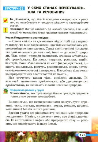 ЗУСТРІЧ 63 У ЯКИХ СТАНАХ ПЕРЕБУВАЮТЬ
ТІЛА ТА РЕЧОВИНИ?
0
Ти дізнаєшся, що тіла й предмети складаються з речо­
вин, які перебувають у твердому, рідкому та газоподібному
станах.
І Пригадай! Які тіла належать до неживої природи, а які — до
1 живої? Чи можна тіло живої природи назвати «предметом»?
Козак Подорожник розповідає:
— Слова «тіло» та «речовина» відомі тобі ще з першо­
го класу. Ти вже добре знаєш, що тілами називають усе,
що розміщено навколо нас. Серед нескінченної кількості
тіл одні належать до неживої, інші — до живої приро­
ди. Тіла живої природи називають живими істотами,
або організмами. Це люди, тварини, рослини, гриби,
бактерії. Вони з’являються на світ (народжуються), ди­
хають, живляться, ростуть, розвиваються, дають потом-
ство (розмножуються) і вмирають. Натомість тіла нежи­
вої природи таких властивостей не мають.
Нас оточують також тіла, зроблені людьми. їх,
зазвичай, називають предметами, або рукотворними
предметами, та вважають тілами неживої природи.
Працюємо разом у групі
Позмагайтеся, яка група наведе більше прикладів предметів
і назве, з яких речовин вони зроблені.
Виявляється, що цими речовинами можуть бути: дере­
вина, скло, метали, пластмаси, вовна, молоко, корисні
копалини й безліч інших речовин.
Зверни увагу: все різноманіття речовин має природне
походження. Навіть, якщо вести мову про різні пластма­
си. їх виготовили з нафти або природного газу — речо­
вин, що видобувають із надр Землі.
І
 