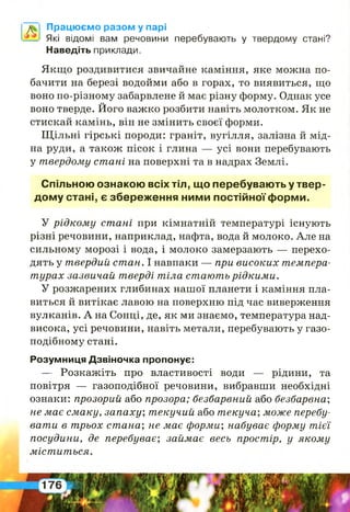 Працюємо разом у парі
Які відомі вам речовини перебувають у твердому стані?
Наведіть приклади.
Якщо роздивитися звичайне каміння, яке можна по­
бачити на березі водойми або в горах, то виявиться, що
воно по-різному забарвлене й має різну форму. Однак усе
воно тверде. Його важко розбити навіть молотком. Як не
стискай камінь, він не змінить своєї форми.
Щільні гірські породи: граніт, вугілля, залізна й мід­
на руди, а також пісок і глина — усі вони перебувають
у твердому ст ані на поверхні та в надрах Землі.
Спільною ознакою всіх тіл, що перебувають у твер­
дому стані, є збереження ними постійної форми.
У р ід ко м у ст ані при кімнатній температурі існують
різні речовини, наприклад, нафта, вода й молоко. Але на
сильному морозі і вода, і молоко замерзають — перехо­
дять у твердий ст ан. І навпаки — при високих темпера­
т урах зазвичай тверді т іла стають р ід ки м и .
У розжарених глибинах нашої планети і каміння пла­
виться й витікає лавою на поверхню під час виверження
вулканів. А на Сонці, де, як ми знаємо, температура над­
висока, усі речовини, навіть метали, перебувають у газо­
подібному стані.
Розумниця Дзвіночка пропонує:
— Розкажіть про властивості води — рідини, та
повітря — газоподібної речовини, вибравши необхідні
ознаки: прозорий або прозора; безбарвний або безбарвна',
не має см аку, запаху', т екучий або т екуча; може перебу­
ват и в трьох стана', не має форми’, набуває форму т ієї
посудини, де перебуває; займає весь простір, у яком у
м іст ит ься.
 