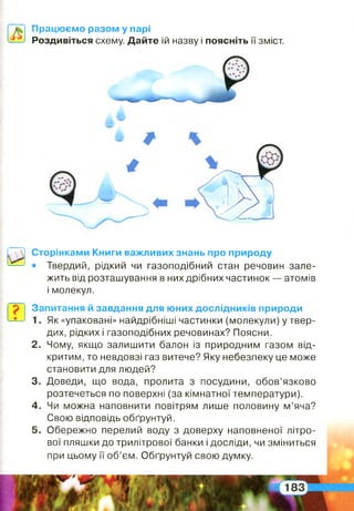 Працюємо разом у парі
Роздивіться схему. Дайте їй назву і поясніть її зміст.
Сторінками Книги важливих знань про природу
• Твердий, рідкий чи газоподібний стан речовин зале­
жить від розташування в них дрібних частинок — атомів
і молекул.
Запитання й завдання для юних дослідників природи
1. Як «упаковані» найдрібніші частинки (молекули) у твер­
дих, рідких і газоподібних речовинах? Поясни.
2 . Чому, якщо залишити балон із природним газом від­
критим, то невдовзі газ витече? Яку небезпеку це може
становити для людей?
3. Доведи, що вода, пролита з посудини, обов’язково
розтечеться по поверхні (за кімнатної температури).
4 . Чи можна наповнити повітрям лише половину м’яча?
Свою відповідь обґрунтуй.
5 . Обережно перелий воду з доверху наповненої літро­
вої пляшки до трилітрової банки і досліди, чи зміниться
при цьому її об’єм. Обґрунтуй свою думку.
 