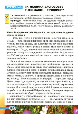 ЗУСТРІЧ 66 ЯК ЛЮ ДИНА ЗАСТОСОВУЄ
РІЗНОМАНІТНІ РЕЧОВИНИ?
Ти дізнаєшся про речовини та матеріали, з яких люди здавна
виготовляють необхідні предмети для своїх потреб.
Пригадай! Який зв’язок існує між будовою твердих, рідких і
газоподібних речовин та їхніми властивостями? Наведи при­
клади матеріалів, з якими ти стикаєшся у своєму щоденному
Козак Подорожник розповідає про використання людиною
різних речовин:
— Усе, що існує в природі: різні космічні тіла, а на
Землі — тіла живої й неживої природи, складається з ре­
човин. Ти вже знаєш, що властивості речовин залежать
від того, яким чином у них з’єднані між собою атоми й
молекули. Люди, використовуючи корисні властивості
речовин, створюють предмети, які необхідні їм для жит­
тя. Тобто від властивостей речовин залежить їх викори­
стання людиною.
Ще наші пращури почали застосовувати різні речовини
як матеріали для виготовлення необхідних предметів.
Так, зі шкір тварин вони шили одяг, із каміння — виготов­
ляли вістря списів і стріл, а також перші знаряддя праці.
Згодом на зміну кам’яним знаряддям прийшли металеві.
Однак метали існують в природі здебільшого не в чисто­
му вигляді. Вони входять до складу руд — гірських порід.
Давні люди здогадалися, як виплавляти із руд метали, а
також поєднувати їх у розплавленому стані, отримуючи
сплави. Зокрема бронзу — сплав міді й олова — навчили­
ся робити ще близько 6000 років тому. Її використовували
для виготовлення зброї, інструментів і прикрас.
Упродовж усієї історії людства і до нашого часу широ­
ко застосовується деревина. Це — доступний, зручний
для обробки й дуже поширений матеріал. Вироби з дере-
житті.
 