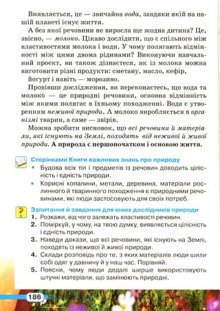 ?
Виявляється, це — звичайна вода, завдяки якій на на­
шій планеті існує життя.
А без якої речовини не виросла ще жодна дитина? Це,
звісно, — молоко. Цікаво дослідити, що є спільного між
властивостями молока і води. У чому полягають відмін­
ності між цими двома рідинами? Виконуючи навчаль­
ний проект, ви також дізнаєтеся, як із молока можна
виготовити різні продукти: сметану, масло, кефір,
йогурт і навіть — морозиво.
Провівши дослідження, ви переконаєтесь, що вода та
молоко — це природні речовини, основна відмінність
між якими полягає в їхньому походженні. Вода є утво­
ренням неживої природи. А молоко виробляється в орга­
нізмі тварин, а саме — звірів.
Можна зробити висновок, що всі речовини й матеріа­
ли, які існують на Землі, походять від неживої й живої
природи. А природа є першопочатком і основою життя.
Сторінками Книги важливих знань про природу
• Будова всіх тіл і предметів із речовин доводить ціліс­
ність і єдність природи.
• Корисні копалини, метали, деревина, матеріали рос­
линного й тваринного походження є природними речо­
винами, які люди застосовують для своїх потреб.
Запитання й завдання для юних дослідників природи
1. Розкажи, від чого залежать властивості речовин.
2 . Поміркуй, у чому, на твою думку, виявляється цілісність
і єдність природи.
3. Наведи докази, що всі речовини, які існують на Землі,
походять із неживої й живої природи.
4 . Склади розповідь про те, з яких матеріалів люди шили
собі одяг у давнину й у наш час. Порівняй.
5 . Поясни, чому люди дедалі ширше використовують
штучні матеріали, що замінюють природні.
 