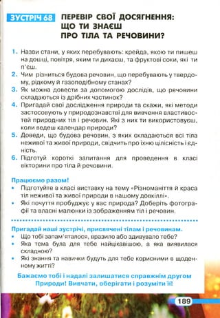 ПЕРЕВІР СВОЇ ДОСЯГНЕННЯ:
ЩО ТИ ЗНАЄШ
ПРО ТІЛА ТА РЕЧОВИНИ?
ЗУСТРІЧ 68
1. Назви стани, у яких перебувають: крейда, якою ти пишеш
на дошці, повітря, яким ти дихаєш, та фруктові соки, які ти
п’єш.
2. Чим різниться будова речовин, що перебувають у твердо­
му, рідкому й газоподібному станах?
3. Як можна довести за допомогою дослідів, що речовини
складаються із дрібних частинок?
4. Пригадай свої дослідження природи та скажи, які методи
застосовують у природознавстві для вивчення властивос­
тей природних тіл і речовин. Які з них ти використовуєш,
коли ведеш календар природи?
5. Доведи, що будова речовин, з яких складаються всі тіла
неживої та живої природи, свідчить про їхню цілісність і єд­
ність.
6. Підготуй короткі запитання для проведення в класі
вікторини про тіла й речовини.
Працюємо разом!
• Підготуйте в класі виставку на тему «Різноманіття й краса
тіл неживої та живої природи в нашому довкіллі».
• Які почуття пробуджує у вас природа? Доберіть фотогра­
фії та власні малюнки із зображенням тіл і речовин.
Пригадай наші зустрічі, присвячені тілам і речовинам.
• Що тобі запам’яталося, вразило або здивувало тебе?
• Яка тема була для тебе найцікавішою, а яка виявилася
складною?
• Які знання та навички будуть для тебе корисними в щоден­
ному житті?
Бажаємо тобі і надалі залишатися справжнім другом
Природи! Вивчати, оберігати і розуміти її!
 