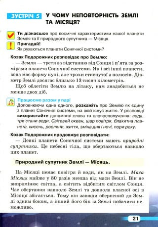 ЗУСТРІЧ 5 У ЧОМУ НЕПОВТОРНІСТЬ ЗЕМЛІ
ТА МІСЯЦЯ?
Ти дізнаєшся про космічні характеристики нашої планети
Земля та її природного супутника — Місяця.
Пригадай!
Як рухаються планети Сонячної системи?
Козак Подорожник розповідає про Землю:
— Земля — третя за відстанню від Сонця і п’ята за роз­
мірами планета Сонячної системи. Як і всі інші планети,
вона має форму кулі, але трохи стиснутої з полюсів. Діа­
метр Землі досягає близько 13 тисяч кілометрів.
Щ об облетіти Землю на літаку, нам знадобиться не
менше двох діб.
Працюємо разом у парі
Доповнюючи одне одного, розкажіть про Землю як єдину
з планет Сонячної системи, на якій існує життя. У розповіді
використайте допоміжні слова та словосполучення: вода,
три стани води, Світовий океан, шар повітря, блакитна пла­
нета, кисень, рослини, життя, зміна дня і ночі, пори року.
Козак Подорожник продовжує розповідати:
— Деякі планети Сонячної системи мають природні
супутники. Це небесні тіла, що обертаються навколо
цих планет.
Природний супутник Зем л і — М ісяць.
На Місяці немає повітря й води, як на Землі. Маса
М ісяця майже у 80 разів менша від маси Землі. Він не
випромінює світла, а світить відбитим світлом Сонця.
Час обертання навколо Землі та довкола власної осі в
Місяця збігається. Тому він завжди обернений до Зем­
лі одним боком, а інший його бік із Землі побачити не­
можливо.
 