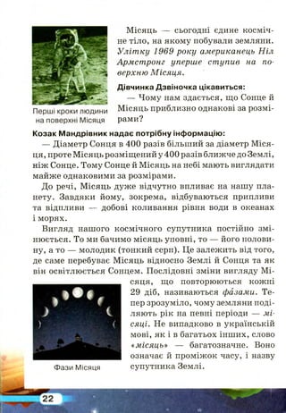 Місяць — сьогодні єдине косміч­
не тіло, на якому побували земляни.
Улітку 1969 року американець Ніл
Армстронг уперше ступив на по­
верхню Місяця.
Дівчинка Дзвіночка цікавиться:
— Чому нам здається, що Сонце й
Місяць приблизно однакові за розмі­
рами?
Козак Мандрівник надає потрібну інформацію:
— Діаметр Сонця в 400 разів більший за діаметр М іся­
ця, проте Місяць розміщений у 400 разів ближче до Землі,
ніж Сонце. Тому Сонце й Місяць на небі мають виглядати
майже однаковими за розмірами.
До речі, Місяць дуже відчутно впливає на нашу пла­
нету. Завдяки йому, зокрема, відбуваються припливи
та відпливи — добові коливання рівня води в океанах
і морях.
Вигляд нашого космічного супутника постійно змі­
нюється. То ми бачимо місяць уповні, то — його полови­
ну, а то — молодик (тонкий серп). Це залежить від того,
де саме перебуває Місяць відносно Землі й Сонця та як
він освітлюється Сонцем. Послідовні зміни вигляду М і­
сяця, що повторюються кожні
29 діб, називаються фазами. Те­
пер зрозуміло, чому земляни поді­
ляють рік на певні періоди — мі­
сяці. Не випадково в українській
мові, як і в багатьох інших, слово
« місяць» — багатозначне. Воно
означає й проміжок часу, і назву
Фази Місяця супутника Землі.
 