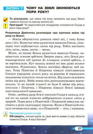 ЗУСТРІЧ 7 ЧОМУ НА ЗЕМЛІ ЗМІНЮЮТЬСЯ
ПОРИ РОКУ?
0 Ти дізнаєшся, що зміна пір року залежить від руху Землі
навколо Сонця та нахилу земної осі.
| Пригадай! Чи відрізняється полудневе положення Сонця в
різні пори року?
Розумниця Дзвіночка розповідає про причини зміни пір
року на Землі:
— Земля обертається довкола своєї осі, і тому буває
день і ніч. Водночас вона рухається навколо Сонця, унас­
лідок чого відбувається зміна пір року. Тобто настають
літо, осінь, зима, потім — весна.
Ш лях, по якому Земля рухається навколо Сонця, на­
зивається земною орбітою. Зверни увагу, вісь Землі роз­
ташовується під кутом до площини земної орбіти, а
не вертикально. Кут нахилу земної осі має дуже велике
значення. Рухаючись, Земля постійно зберігає цей на­
хил. Тому Північна й Південна півкулі освітлюються
Сонцем упродовж усього року по-різному й отримують
неоднакову кількість тепла та світла. Від цього залежить
зміна пір року. Якби земна вісь розташовувалася верти­
кально, то на нашій планеті не було б зміни пір року,
оскільки і Північна, і Південна півкулі Землі завжди
освітлювалися б однаково.
Отже, завдяки руху Землі навколо Сонця й нахилу зем­
ної осі на нашій планеті відбуваються сезонні зміни у
природі. Пори року в Північній і Південній півкулях на­
стають у різні календарні терміни. Коли в Північній пів­
кулі починається зима, то в Південній — літо, і навпаки.
А
Працюємо разом у парі
Обговоріть, скільки разів за своє життя кожен із вас облетів
навколо Сонця. А ваші батьки?
 