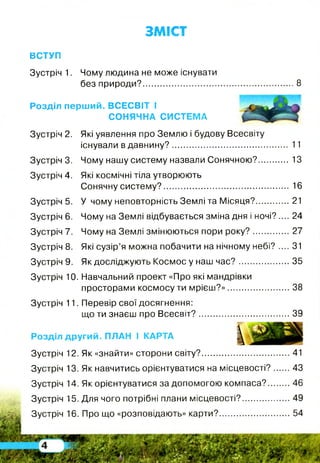ЗМІСТ
ВСТУП
Зустріч 1. Чому людина не може існувати
без природи?................................................................. 8
Розділ перший. ВСЕСВІТ І
СОНЯЧНА СИСТЕМА
Зустріч 2. Які уявлення про Землю і будову Всесвіту
існували в давнину?................................................. 11
Зустріч 3. Чому нашу систему назвали Сонячною? 13
Зустріч 4. Які космічні тіла утворюють
Сонячну систему?..................................................... 16
Зустріч 5. У чому неповторність Землі та Місяця?...............21
Зустріч 6. Чому на Землі відбувається зміна дня і ночі? .... 24
Зустріч 7. Чому на Землі змінюються пори року?................ 27
Зустріч 8. Які сузір’я можна побачити на нічному небі? .... 31
Зустріч 9. Як досліджують Космос у наш ча с?...................... 35
Зустріч 10. Навчальний проект «Про які мандрівки
просторами космосу ти мрієш?»........................... 38
Зустріч 11. Перевір свої досягнення:
що ти знаєш про Всесвіт?........................................39
Розділ другий. ПЛАН і КАРТА ^
Зустріч 12. Як «знайти» сторони світу?...................................... 41
Зустріч 13. Як навчитись орієнтуватися на місцевості? 43
Зустріч 14. Як орієнтуватися за допомогою компаса? 46
Зустріч 15. Для чого потрібні плани місцевості?.....................49
Зустріч 16. Про що «розповідають» карти?...............................54
 
