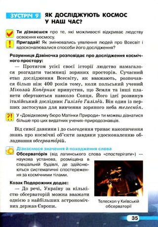 ЗУСТРІЧ 9 ЯК ДОСЛІДЖУЮТЬ космос
У НАШ ЧАС?
Ти дізнаєшся про те, які можливості відкриває людству
освоєння космосу.
І™ Пригадай! Як змінювались уявлення людей про Всесвіт і
вдосконалювалися способи його дослідження?
Розумниця Дзвіночка розповідає про дослідження косміч­
ного простору:
— Протягом усієї своєї історії людство намагало­
ся розгадати таємниці зоряних просторів. Сучасний
етап дослідження Всесвіту, як вважають, розпочав­
ся більш ніж 400 років тому, коли польський учений
Міколай Коперник припустив, що Земля та інші пла­
нети обертаються навколо Сонця. Його ідеї розвинув
італійський дослідник Галілео Галілей. Він один із пер­
ших застосував для вивчення зоряного неба телескоп.
? ! у «Довідковому бюро Матінки Природи» ти можеш дізнатися
-5-ї-) більше про цих видатних учених-природознавців.
Від сивої давнини і до сьогодення триває накопичення
знань про космічні об’єкти завдяки удосконаленню об­
ладнання обсерваторій.
Дізнаємося значення й походження слова
Обсерваторія (від латинського слова «спостерігати») —
наукова установа, розміщена в
спеціальній будівлі, де здійсню­
ються систематичні спостережен­
ня за космічними тілами.
Козак Подорожник додає:
— До речі, Україну за кільк і­
стю обсерваторій можна вважати
однією з найбільших астрономіч- Телескоп у Київській
них держав Європи. обсерваторії
 