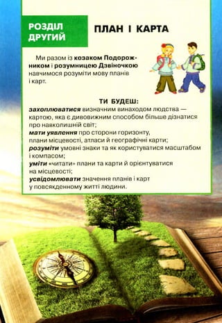 РОЗДІЛ
ДРУГИЙ
ПЛАН І КАРТА
ТИ БУДЕШ:
захоплюватися визначним винаходом людства —
картою, яка є дивовижним способом більше дізнатися
про навколишній світ;
мати уявлення про сторони горизонту,
плани місцевості, атласи й географічні карти;
розуміти умовні знаки та як користуватися масштабом
і компасом;
уміти «читати» плани та карти й орієнтуватися
на місцевості;
усвідомлюват и значення планів і карт
у повсякденному житті людини.
Ми разом із козаком Подорож­
ником і розумницею Дзвіночкою
навчимося розуміти мову планів
і карт.
 
