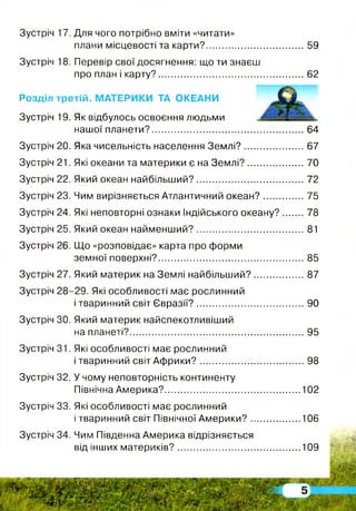 Зустріч 17. Для чого потрібно вміти «читати»
плани місцевості та карти?.......................................59
Зустріч 18. Перевір свої досягнення: що ти знаєш
про план і карту?......................................................... 62
Розділ третій. МАТЕРИКИ ТА ОКЕАНИ
Зустріч 19. Як відбулось освоєння людьми
нашої планети?............................................................64
Зустріч 20. Яка чисельність населення Землі?........................67
Зустріч 21. Які океани та материки є на Землі?.......................70
Зустріч 22. Який океан найбільший?.......................................... 72
Зустріч 23. Чим вирізняється Атлантичний океан?................ 75
Зустріч 24. Які неповторні ознаки Індійського океану? 78
Зустріч 25. Який океан найменший?...........................................81
Зустріч 26. Що «розповідає» карта про форми
земної поверхні?......................................................... 85
Зустріч 27. Який материк на Землі найбільший?.................... 87
Зустріч 28-29. Які особливості має рослинний
і тваринний світ Євразії?.......................................... 90
Зустріч ЗО. Який материк найспекотливіший
на планеті?.................................................................... 95
Зустріч 31. Які особливості має рослинний
і тваринний світ Аф рики?......................................... 98
Зустріч 32. У чому неповторність континенту
Північна Америка?.....................................................102
Зустріч 33. Які особливості має рослинний
і тваринний світ Північної А м ерики?....................106
Зустріч 34. Чим Південна Америка відрізняється
від інших материків?................................................109
 