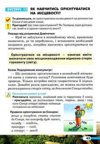 ЗУСТРІЧ 13 ЯК НАВЧИТИСЬ ОРІЄНТУВАТИСЯ
НА МІСЦЕВОСТІ?
Ти дізнаєшся, як орієнтуватися на місцевості за допомогою
Сонця й місцевих ознак.
| Пригадай! Що таке орієнтування? Як Полярна зоря допома-
• ' гає знайти сторони горизонту вночі?ГЕ
Порада від розумниці Дзвіночки:
— Щ об не заблукати в незнайомому місці, правильно
визначити, де ти перебуваєш, і встановити необхідний
напрямок руху, потрібно навчитись орієнтуватися на
місцевості.
О рієнтуватися на м ісцевості — означає вміти
визначати своє м ісцезнаходж ення відносно сторін
горизонту (світу).
Козак Подорожник консультує:
— Щ о допомагає орієнтуватися в незнайомій місцево­
сті вдень у сонячну погоду? Головним помічником буде
природа. Тільки потрібно вміти скористатися її підказ­
ками. Давайте разом пригадаємо, як можна визначати
розташування сторін світу за допомогою Сонця опівдні.
Працюємо разом у парі
Розгляньте малюнок, знайомий вам із підручника 2 класу,
і пригадайте, де розташовані північ, південь, захід і схід,
коли Сонце опівдні займає найвище
положення на небосхилі.
Правило орієнтування за Сонцем:
якщо у полудень стати спиною
до Сонця, то попереду буде північ,
позаду — південь,
праворуч — схід,
а ліворуч — захід.
 