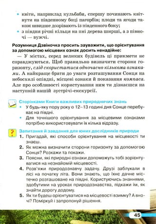 • квіти, наприклад кульбаби, спершу починають квіт­
нути на південному боці пагорбів; плоди та ягоди та­
кож швидше дозрівають із південного боку;
• з півдня річні кільця на пні дерева ширші, а з півно­
чі — вужчі.
Розумниця Дзвіночка просить зауважити, що орієнтування
за допомогою місцевих ознак досить ненадійне:
— У містах, серед великих будівель ці прикмети не
справджуються. Щ об правильно визначити сторони го­
ризонту, слід скористатися одночасно кількома ознака­
ми. А найкраще брати до уваги розташування Сонця на
небосхилі опівдні, місцеві ознаки й показання компаса.
Але про особливості користування ним ти дізнаєшся на
наступній нашій зустрічі-екскурсії.
~1 Сторінками Книги важливих природничих знань
—* • У будь-яку пору року о 12-13 годині дня Сонце перебу­
ває на півдні.
• Для точнішого орієнтування за місцевими ознаками
потрібно використовувати їх кілька відразу.
р Запитання й завдання для юних дослідників природи
1. Пригадай, які способи орієнтування на місцевості ти
знаєш.
2. Як можна визначити сторони горизонту за допомогою
Сонця? Розкажи та покажи.
3. Поясни, які природні ознаки допоможуть тобі зорієнту­
ватися на незнайомій місцевості.
4. Розв’яжи природознавчу задачу. Друзі заблукали в
лісі на початку літа. Вони знають, що їхнє дачне міс­
течко розташоване на півдні. Користуючись знаннями,
здобутими на уроках природознавства, підкажи їм, як
знайти дорогу додому.
5. Якти будеш орієнтуватися на місцевості взимку? А вно­
чі? Поміркуй і запропонуй рішення.
 