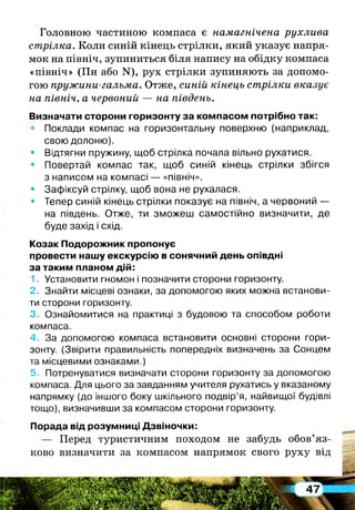 Головною частиною компаса є намагнічена рухлива
стрілка. Коли синій кінець стрілки, який указує напря­
мок на північ, зупиниться біля напису на обідку компаса
«північ» (Пн або ЇМ"), рух стрілки зупиняють за допомо­
гою пружини-гальма. Отже, синій кінець стрілки вказує
на північ, а червоний — на південь.
Визначати сторони горизонту за компасом потрібно так:
• Поклади компас на горизонтальну поверхню (наприклад,
свою долоню).
• Відтягни пружину, щоб стрілка почала вільно рухатися.
• Повертай компас так, щоб синій кінець стрілки збігся
з написом на компасі — «північ».
• Зафіксуй стрілку, щоб вона не рухалася.
• Тепер синій кінець стрілки показує на північ, а червоний —
на південь. Отже, ти зможеш самостійно визначити, де
буде захід і схід.
Козак Подорожник пропонує
провести нашу екскурсію в сонячний день опівдні
за таким планом дій:
1. Установити гномон і позначити сторони горизонту.
2. Знайти місцеві ознаки, за допомогою яких можна встанови­
ти сторони горизонту.
3. Ознайомитися на практиці з будовою та способом роботи
компаса.
4. За допомогою компаса встановити основні сторони гори­
зонту. (Звірити правильність попередніх визначень за Сонцем
та місцевими ознаками.)
5. Потренуватися визначати сторони горизонту за допомогою
компаса. Для цього за завданням учителя рухатись у вказаному
напрямку (до іншого боку шкільного подвір’я, найвищої будівлі
тощо), визначивши за компасом сторони горизонту.
Порада від розумниці Дзвіночки:
— Перед туристичним походом не забудь обов’яз­
ково визначити за компасом напрямок свого руху від
 