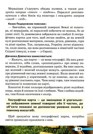 Меридіани з’єднують обидва полюси, а також ука­
зують напрям «північ — південь». Паралелі розташо­
вуються з обох боків від екватора і вказують напрям
«захід — схід».
Козак Подорожник пояснює:
— Звичайно, на справжній поверхні Землі ні еквато­
ра, ні меридіанів, ні паралелей побачити не можна, бо це
уявні лінії. їх домовилися зображати на глобусі й геогра­
фічних картах для того, щоб легше знайти, де на земній
кулі розташовані материки, океани, річки, рівнини, гори
та різні країни. Так, наприклад, Україну легко відшука­
ти, коли знаєш, що вона розташована в північній частині
Східної півкулі, а саме — у Європі.
Дівчинка Дзвіночка замислюється:
— Кажуть, що карти — це мова географії. На них умов­
ні позначки, ніби слова, «розповідають» про земну по­
верхню, її водойми, розташування країн. Ви вже знаєте,
що зелений і жовтий кольори можуть «розказати» нам
про рівнинний вигляд земної поверхні. Коли жовтий ко­
лір переходить у коричневий, то це означає, що на змі­
ну рівнині постають гори. Чим вищі гори, тим темнішим
відтінком їх позначено на карті.
Блакитні й сині кольори відображають різні водойми:
озера, моря й океани та їхні глибини. Чим глибша водой­
ма, тим більш насиченим є колір.
Географічна карта — це зм ен ш е н е й узагал ь н е­
не зображ ення зе м н о ї поверхні або їґ частин, де
о б ’єкти показані за допом огою ум овних знаків у
певному м асш табі.
Щ об зрозуміти мову географічної карти, потрібно
вміти правильно працювати з нею.
 