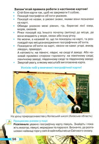 л
Успіхів тобі у вивченні географічної карти!
Запам ’ятай правила роботи з настінною картою!
• Стій біля карти так, щоб не закривати її собою.
• Показуй географічні об’єкти указкою.
• Показуй не назви, а умовні знаки, якими вони позначені
на карті.
• Обведи указкою межі рівнин, гір, берегові лінії озер,
морів, океанів.
• Річки показуй від їхнього початку (витоку) до місця, де
вони впадають у море, океан або іншу річку.
• Не мовчи, а називай те, що ти показуєш на карті, та роз­
повідай про місцезнаходження географічних об’єктів.
• Показуючи об’єкти на карті, ніколи не кажи: угорі, внизу,
ліворуч, праворуч.
А натомість: на півночі, півдні, на сході й заході. Або на­
зивай проміжні сторони горизонту: на північному сході,
північному заході, південному сході тапівденному заході.
• Звертай увагу, в якому масштабі виготовлена карта.
На уроці природознавства у Хотівській школі (Київська область)
Працюємо разом у парі
Розгляньте уважно географічну карту півкуль. Знайдіть і пока­
жіть екватор, півкулі, меридіани та паралелі. Визначте, де розта­
шовані найвищі гори у світі й найглибші місця Світового океану.
 
