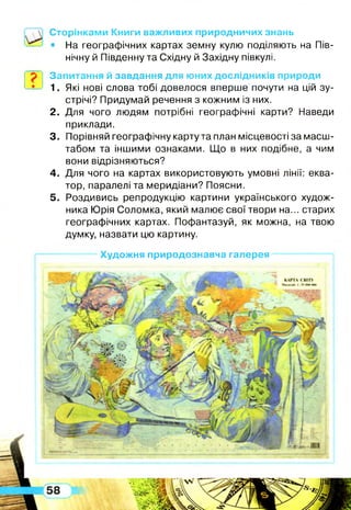 Сторінками Книги важливих природничих знань
• На географічних картах земну кулю поділяють на Пів­
нічну й Південну та Східну й Західну півкулі.
Запитання й завдання для юних дослідників природи
1. Які нові слова тобі довелося вперше почути на цій зу­
стрічі? Придумай речення з кожним із них.
2. Для чого людям потрібні географічні карти? Наведи
приклади.
3. Порівняй географічну карту та план місцевості за масш­
табом та іншими ознаками. Що в них подібне, а чим
вони відрізняються?
4. Для чого на картах використовують умовні лінії: еква­
тор, паралелі та меридіани? Поясни.
5. Роздивись репродукцію картини українського худож­
ника Юрія Соломка, який малює свої твори на... старих
географічних картах. Пофантазуй, як можна, на твою
думку, назвати цю картину.
— Художня природознавча галерея---------- — — і
 