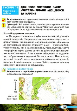 Практична
робота
ЗУСТРІЧ 17 ДЛЯ ЧОГО ПОТРІБНО ВМІТИ
«ЧИТАТИ» ПЛАНИ МІСЦЕВОСТІ
ТА КАРТИ?
Ти дізнаєшся про практичне значення планів місцевості й
карт у житті кожної людини.
Пригадай! Які умовні знаки, що використовуються на пла­
нах місцевості та картах, ти знаєш? Що таке масштаб? Чим
географічна карта відрізняється від плану місцевості?
Козак Подорожник пояснює:
— На картах ти можеш «побачити» величезні ділянки
земної поверхні. Наприклад, за допомогою карти світу
легко уявити, який вигляд має наша планета, дізнатися,
де розташовані ділянки суходолу, а де — простори Сві­
тового океану, які є на Землі річки, гори, пустелі. Тобто
географічні карти дають загальне уявлення про поверх­
ню нашої планети. А на планах місцевості в подроби­
цях зображаються невеликі ділянки землі. Наприклад,
на плані села або міста ти зможеш побачити всі вулиці,
будинки й навіть окремі дерева. Тобто завдяки планам
місцевості ти ніколи не заблукаєш.
Працюємо разом у парі
Роздивіться та спробуйте «прочитати» план місцевості. Яку
інформацію ви отримали?
І
 