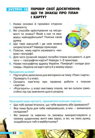 ЗУСТРІЧ 18 ПЕРЕВІР СВОЇ ДОСЯГНЕННЯ
ЩО ТИ ЗНАЄШ ПРО ПЛАН
І КАРТУ?
1. Назви основні й проміжні сторони
горизонту.
2. Які способи орієнтування на місце­
вості ти знаєш? Який з них ти вва­
жаєш найнадійнішим? Поясни свою
думку.
3. Що таке масштаб і де ним можна
скористатися? Наведи приклади.
4. Поясни, чому карти називають «мо­
вою» географії.
5. Для чого сучасній людині потрібні плани місцевості, а для
чого — географічні карти? Наведи 1-2 приклади.
6. Назви географічну адресу України. Поміркуй і склади роз­
повідь «Україна на карті світу й у моєму серці».
Працюємо разом!
• Підготуйте запитання для вікторини на тему «План і карта».
Проведіть її у класі.
• Складіть пам’ятку про правила роботи з планом
і картою.
• «Розгорніть» у класі виставку планів, які ви склали само­
стійно під час вивчення цього розділу.
Пригадай наші зустрічі, присвячені планам і картам.
• Що тобі запам’яталося, що тебе вразило або здивувало?
• Яка тема була для тебе найцікавішою, а яка — виявилася
складною?
Які знання та навички ти зможеш використовувати у
своєму щоденному житті вже зараз, а які, на твою думку,
знадобляться тобі в майбутньому?
 