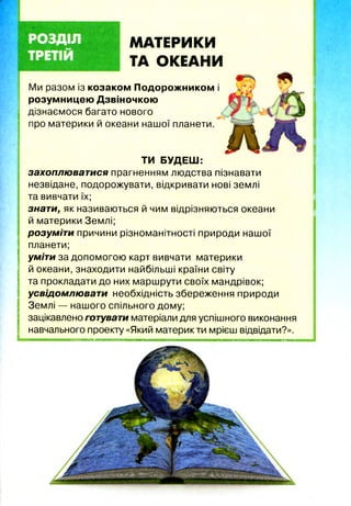 МАТЕРИКИ
ТА ОКЕАНИ
Ми разом із козаком Подорожником і
розумницею Дзвіночкою
дізнаємося багато нового
про материки й океани нашої планети.
ТИ БУДЕШ:
захоплюватися прагненням людства пізнавати
незвідане, подорожувати, відкривати нові землі
та вивчати їх;
знати, як називаються й чим відрізняються океани
й материки Землі;
розуміти причини різноманітності природи нашої
планети;
уміти за допомогою карт вивчати материки
й океани, знаходити найбільші країни світу
та прокладати до них маршрути своїх мандрівок;
усвідомлювати необхідність збереження природи
Землі — нашого спільного дому;
зацікавлено готувати матеріали для успішного виконання
навчального проекту «Який материк ти мрієш відвідати?».
 