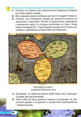Запитання й завдання для юних дослідників природи
1. Поясни, як знання про навколишню природу впливали
на побут давніх людей,
2. Які природні умови необхідні для життя людей? Назви їх.
3. Поясни, що спонукало людей до освоєння раніше не
заселених територій. Разом із дорослими роздивися
старовинну карту та склади розповідь на тему «Чому
люди мандрують?». Пропонуємо використати також ма­
теріали з «Довідкового бюро Матінки Природи».
<£*фг&
ГАМІ*"Т,
Я'*" ,
'ЕЛ'К
«доде 2і"*'
ЇПОІЛ
пт*и».
аитгл
А'ААПІА
иъи
Яі{ГПЙв!Й_
а ш с а .
ЛМЕЯ.ІСА
©кЯсі«
ші.
ШЩЩВ:
Географічна карта,
створена 500 років тому
4. Поміркуй, як забезпечували себе їжею наші пращури.
Склади про це розповідь.
5. Уяви себе на місці давньої людини та розкажи, як змі­
нилися умови її існування з розвитком землеробства
 