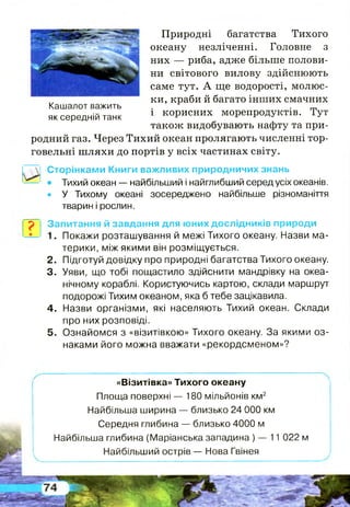 Природні багатства Тихого
океану незліченні. Головне з
них — риба, адже більше полови­
ни світового вилову здійснюють
саме тут. А ще водорості, молюс­
ки, краби й багато інших смачних
і корисних морепродуктів. Тут
також видобувають нафту та при­
родний газ. Через Тихий океан пролягають численні тор­
говельні ш ляхи до портів у всіх частинах світу.
Кашалот важить
як середній танк
Г?
Сторінками Книги важливих природничих знань
• Тихий океан — найбільший і найглибший серед усіх океанів.
• У Тихому океані зосереджено найбільше різноманіття
тварин і рослин.
Запитання й завдання для юних дослідників природи
1. Покажи розташування й межі Тихого океану. Назви ма­
терики, між якими він розміщується.
2. Підготуй довідку про природні багатства Тихого океану.
3. Уяви, що тобі пощастило здійснити мандрівку на океа­
нічному кораблі. Користуючись картою, склади маршрут
подорожі Тихим океаном, яка б тебе зацікавила.
4. Назви організми, які населяють Тихий океан. Склади
про них розповіді.
5. Ознайомся з «візитівкою» Тихого океану. За якими оз­
наками його можна вважати «рекордсменом»?
«Візитівка» Тихого океану
Площа поверхні — 180 мільйонів км2
Найбільша ширина — близько 24 000 км
Середня глибина — близько 4000 м
Найбільша глибина (Маріанська западина ) — 11 022 м
Найбільший острів — Нова Гвінея
•ШЁеШй
 