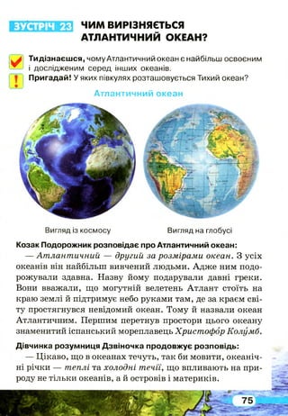ЗУСТРІЧ 23 ЧИМ ВИРІЗНЯЄТЬСЯ
АТЛАНТИЧНИЙ ОКЕАН?
У .
Т
Тидізнаєшся, чому Атлантичний океан є найбільш освоєним
і дослідженим серед інших океанів.
Пригадай! У яких півкулях розташовується Тихий океан?
Атлантичний океан
Вигляд із космосу Вигляд на глобусі
Козак Подорожник розповідає про Атлантичний океан:
— Атлантичний — другий за розмірами океан. З усіх
океанів він найбільш вивчений людьми. Адже ним подо­
рожували здавна. Назву йому подарували давні греки.
Вони вважали, що могутній велетень Атлант стоїть на
краю землі й підтримує небо руками там, де за краєм сві­
ту простягнувся невідомий океан. Тому й назвали океан
Атлантичним. Першим перетнув простори цього океану
знаменитий іспанський мореплавець Христофор Колумб.
Дівчинка розумниця Дзвіночка продовжує розповідь:
— Цікаво, що в океанах течуть, так би мовити, океаніч­
ні річки — теплі та холодні течії, що впливають на при­
роду не тільки океанів, а й островів і материків.
 