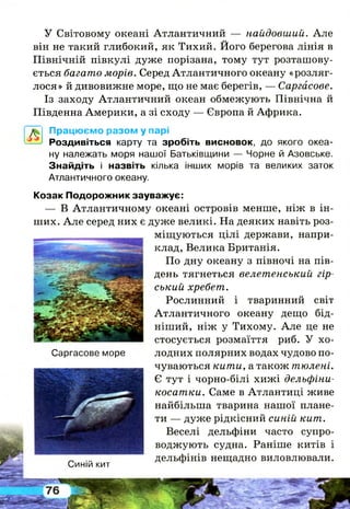 У Світовому океані Атлантичний — найдовший. А ле
він не такий глибокий, як Тихий. Його берегова лінія в
Північній півкулі дуже порізана, тому тут розташову­
ється багато морів. Серед Атлантичного океану «розляг­
лося» й дивовижне море, що не має берегів, — Саргасове.
Із заходу Атлантичний океан обмежують Північна й
Південна Америки, а зі сходу — Європа й Африка.
А
Працюємо разом у парі
Роздивіться карту та зробіть висновок, до якого океа­
ну належать моря нашої Батьківщини — Чорне й Азовське.
Знайдіть і назвіть кілька інших морів та великих заток
Атлантичного океану.
Саргасове море
Синій кит
Козак Подорожник зауважує:
— В Атлантичному океані островів менше, ніж в ін­
ших. А ле серед них є дуже великі. На деяких навіть роз­
міщуються цілі держави, напри­
клад, Велика Британія.
По дну океану з півночі на пів­
день тягнеться велетенський гір­
ський хребет.
Рослинний і тваринний світ
Атлантичного океану дещо бід­
ніший, ніж у Тихому. А ле це не
стосується розмаїття риб. У хо­
лодних полярних водах чудово по­
чуваються кити, а також тюлені.
Є тут і чорно-білі хижі дельфіни-
косатки. Саме в Атлантиці живе
найбільша тварина нашої плане­
ти — дуже рідкісний синій кит.
Веселі дельфіни часто супро­
воджують судна. Раніше китів і
дельфінів нещадно виловлювали.
 