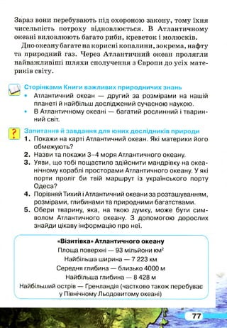 Зараз вони перебувають під охороною закону, тому їхня
чисельність потроху відновлюється. В Атлантичному
океані виловлюють багато риби, креветок і молюсків.
Дно океану багате на корисні копалини, зокрема, нафту
та природний газ. Через Атлантичний океан пролягли
найважливіші ш ляхи сполучення з Європи до усіх мате­
риків світу.
Сторінками Книги важливих природничих знань
• Атлантичний океан — другий за розмірами на нашій
планеті й найбільш досліджений сучасною наукою.
• В Атлантичному океані — багатий рослинний і тварин­
ний світ.
р Запитання й завдання для юних дослідників природи
1. Покажи на карті Атлантичний океан. Які материки його
обмежують?
2. Назви та покажи 3 -4 моря Атлантичного океану.
3. Уяви, що тобі пощастило здійснити мандрівку на океа­
нічному кораблі просторами Атлантичного океану. У які
порти проліг би твій маршрут із українського порту
Одеса?
4. Порівняй Тихий і Атлантичний океани за розташуванням,
розмірами, глибинами та природними багатствами.
5. Обери тварину, яка, на твою думку, може бути сим­
волом Атлантичного океану. З допомогою дорослих
знайди цікаву інформацію про неї.
«Візитівка» Атлантичного океану
Площа поверхні — 93 мільйони км2
Найбільша ширина — 7 223 км
Середня глибина — близько 4000 м
Найбільша глибина — 8 428 м
Найбільший острів — Гренландія (частково також перебуває
у Північному Льодовитому океані)
 