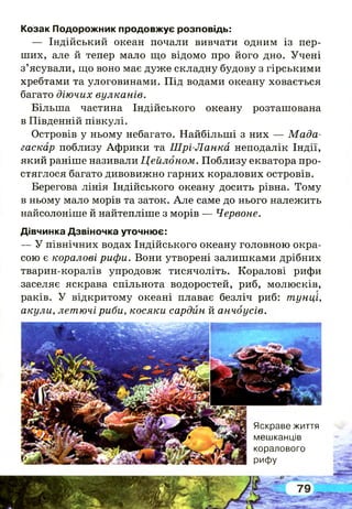 Козак Подорожник продовжує розповідь:
— Індійський океан почали вивчати одним із пер­
ших, але й тепер мало що відомо про його дно. Учені
з’ясували, що воно має дуже складну будову з гірськими
хребтами та улоговинами. Під водами океану ховається
багато діючих вулканів.
Більша частина Індійського океану розташована
в Південній півкулі.
Островів у ньому небагато. Найбільш і з них — М ада­
гаскар поблизу Африки та Ш рі-Ланка неподалік Індії,
який раніше називали Цейлоном. Поблизу екватора про-
стяглося багато дивовижно гарних коралових островів.
Берегова лінія Індійського океану досить рівна. Тому
в ньому мало морів та заток. А ле саме до нього належить
найсолоніше й найтепліше з морів — Червоне.
Дівчинка Дзвіночка уточнює:
— У північних водах Індійського океану головною окра­
сою є коралові рифи. Вони утворені залишками дрібних
тварин-коралів упродовж тисячоліть. Коралові рифи
заселяє яскрава спільнота водоростей, риб, молюсків,
раків. У відкритому океані плаває безліч риб: тунці,
акули, летючі риби, косяки сардин й анчоусів.
Яскраве життя
мешканців
коралового
рифу
 